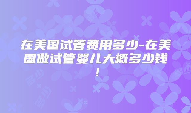 在美国试管费用多少-在美国做试管婴儿大概多少钱！