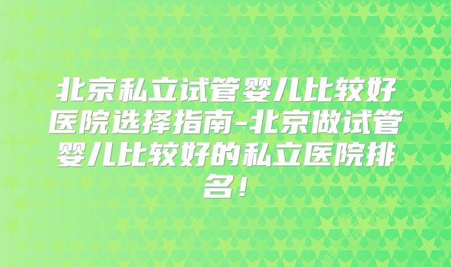 北京私立试管婴儿比较好医院选择指南-北京做试管婴儿比较好的私立医院排名!