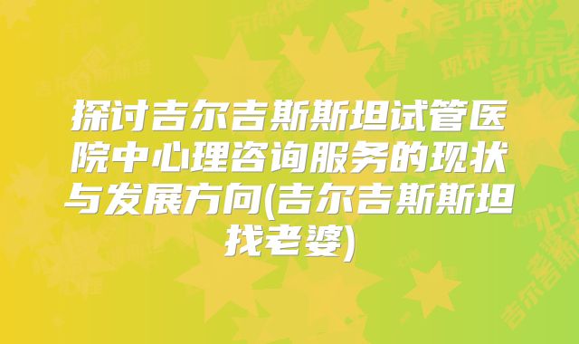 探讨吉尔吉斯斯坦试管医院中心理咨询服务的现状与发展方向(吉尔吉斯斯坦找老婆)