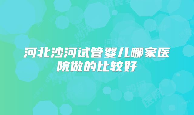 河北沙河试管婴儿哪家医院做的比较好