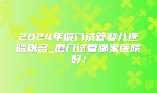 2024年厦门试管婴儿医院排名_厦门试管哪家医院好！