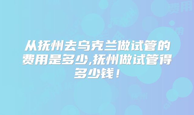 从抚州去乌克兰做试管的费用是多少,抚州做试管得多少钱！