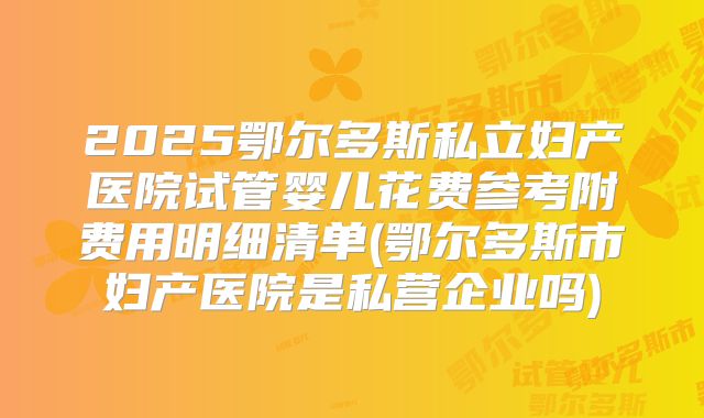 2025鄂尔多斯私立妇产医院试管婴儿花费参考附费用明细清单(鄂尔多斯市妇产医院是私营企业吗)