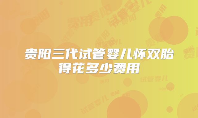 贵阳三代试管婴儿怀双胎得花多少费用