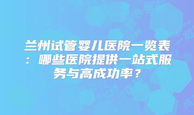 兰州试管婴儿医院一览表：哪些医院提供一站式服务与高成功率？