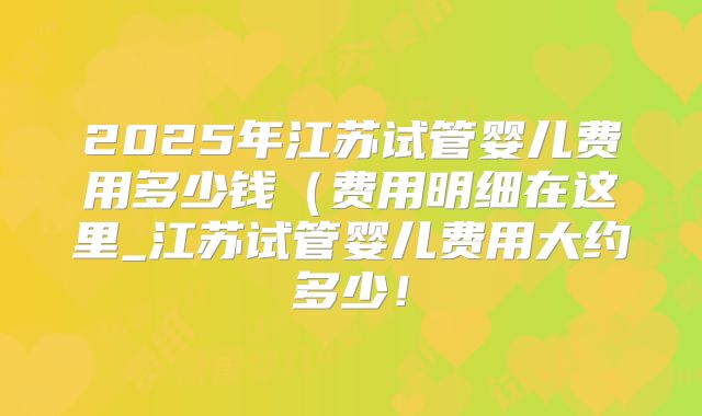 2025年江苏试管婴儿费用多少钱（费用明细在这里_江苏试管婴儿费用大约多少！