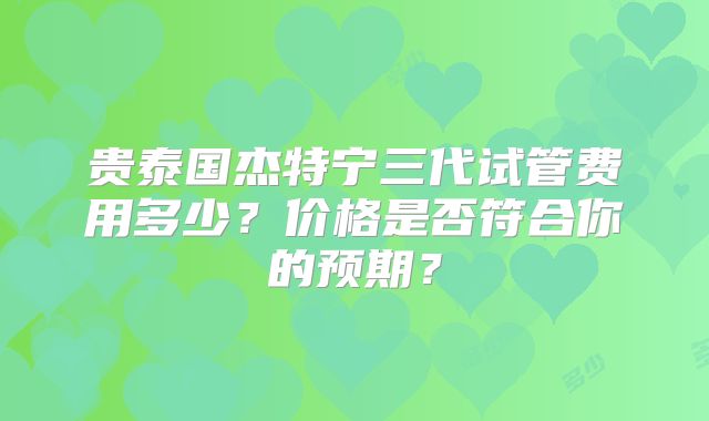 贵泰国杰特宁三代试管费用多少？价格是否符合你的预期？