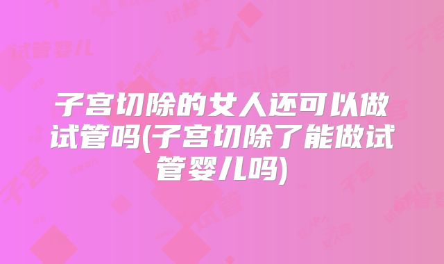 子宫切除的女人还可以做试管吗(子宫切除了能做试管婴儿吗)