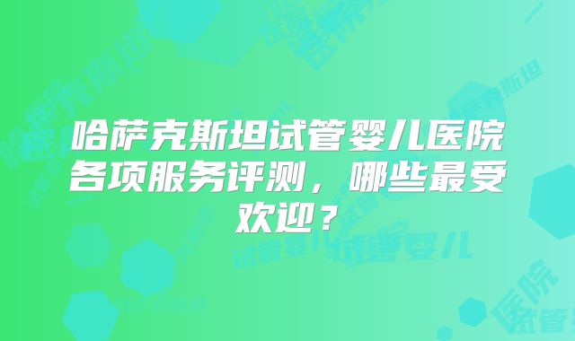 哈萨克斯坦试管婴儿医院各项服务评测，哪些最受欢迎？