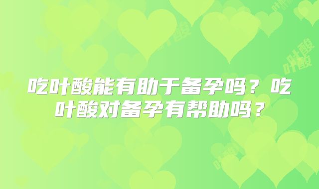 吃叶酸能有助于备孕吗?吃叶酸对备孕有帮助吗?