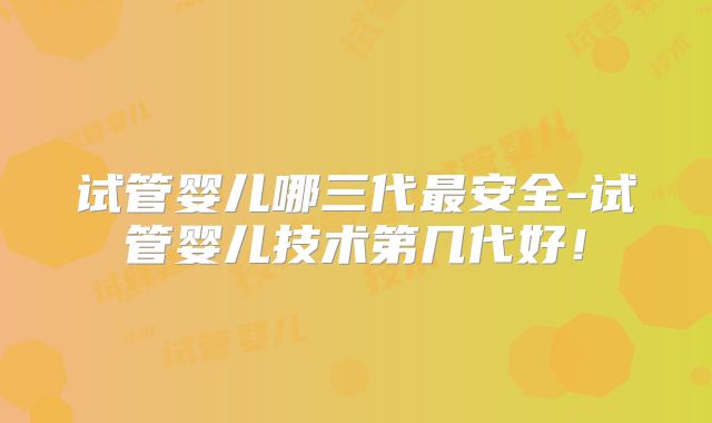 试管婴儿哪三代最安全-试管婴儿技术第几代好!