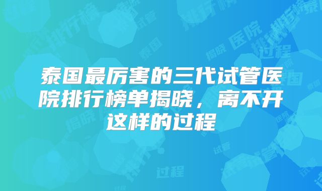 泰国最厉害的三代试管医院排行榜单揭晓，离不开这样的过程