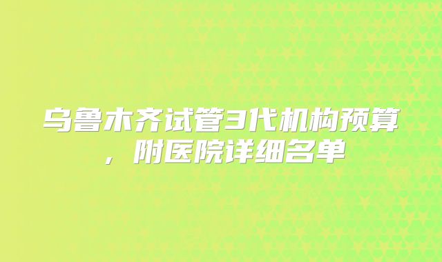 乌鲁木齐试管3代机构预算，附医院详细名单