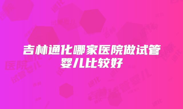 吉林通化哪家医院做试管婴儿比较好