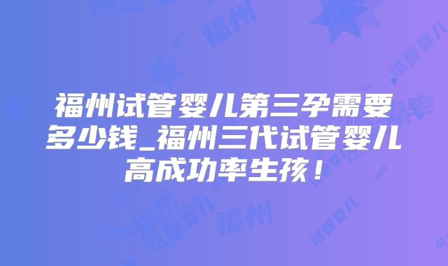 福州试管婴儿第三孕需要多少钱_福州三代试管婴儿高成功率生孩！