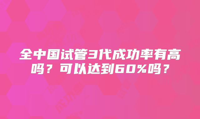 全中国试管3代成功率有高吗？可以达到60%吗？