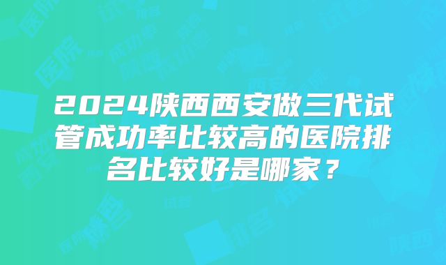 2024陕西西安做三代试管成功率比较高的医院排名比较好是哪家?