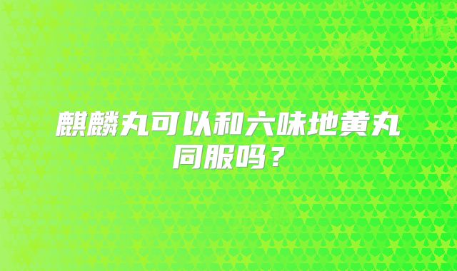 麒麟丸可以和六味地黄丸同服吗？