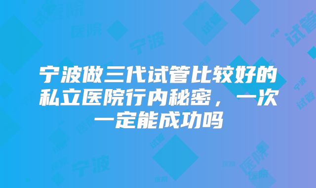 宁波做三代试管比较好的私立医院行内秘密,一次一定能成功吗
