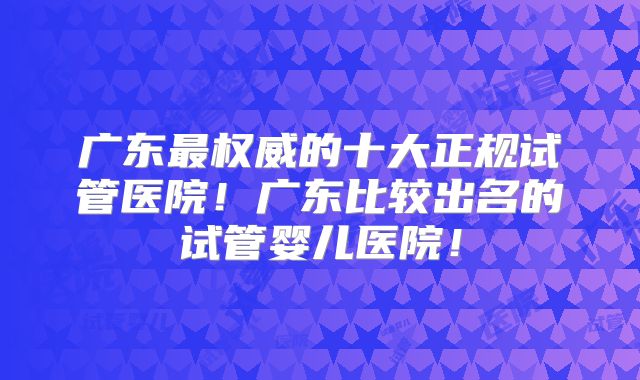 广东最权威的十大正规试管医院！广东比较出名的试管婴儿医院！