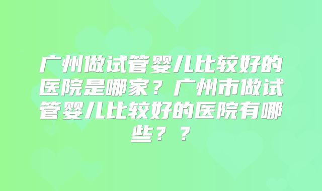 广州做试管婴儿比较好的医院是哪家?广州市做试管婴儿比较好的医院有哪些??