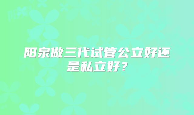 阳泉做三代试管公立好还是私立好？