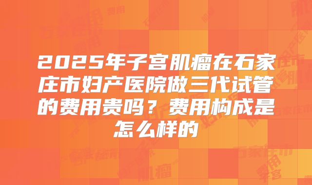 2025年子宫肌瘤在石家庄市妇产医院做三代试管的费用贵吗？费用构成是怎么样的