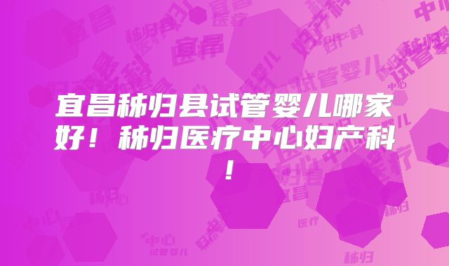 宜昌秭归县试管婴儿哪家好！秭归医疗中心妇产科！