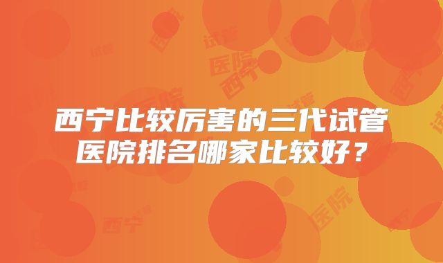 西宁比较厉害的三代试管医院排名哪家比较好？