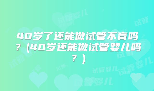40岁了还能做试管不育吗？(40岁还能做试管婴儿吗？)