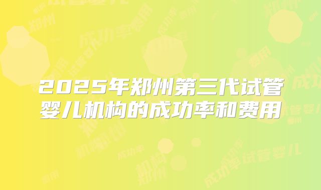 2025年郑州第三代试管婴儿机构的成功率和费用