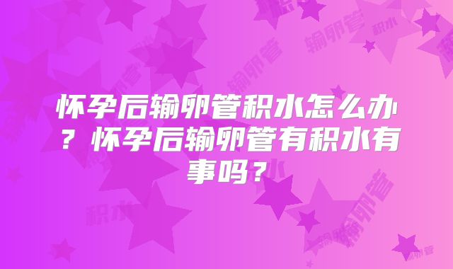 怀孕后输卵管积水怎么办？怀孕后输卵管有积水有事吗？