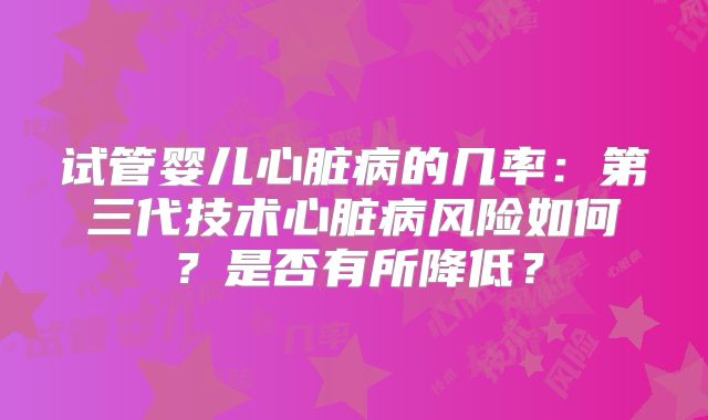 试管婴儿心脏病的几率:第三代技术心脏病风险如何?是否有所降低?