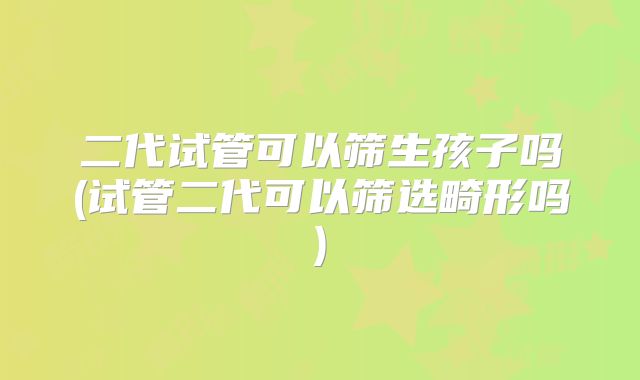 二代试管可以筛生孩子吗(试管二代可以筛选畸形吗)