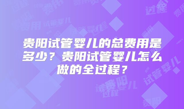 贵阳试管婴儿的总费用是多少?贵阳试管婴儿怎么做的全过程?