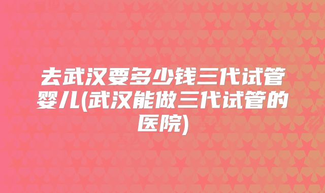 去武汉要多少钱三代试管婴儿(武汉能做三代试管的医院)