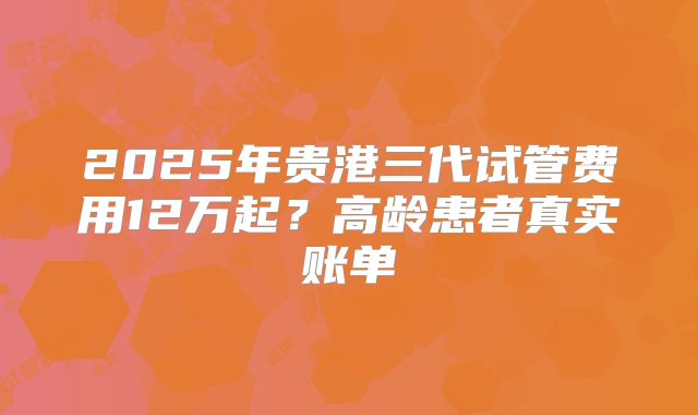 2025年贵港三代试管费用12万起？高龄患者真实账单