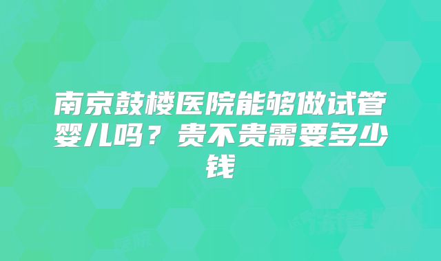 南京鼓楼医院能够做试管婴儿吗？贵不贵需要多少钱