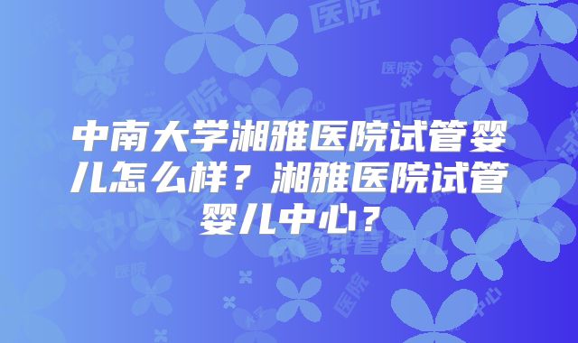 中南大学湘雅医院试管婴儿怎么样？湘雅医院试管婴儿中心？