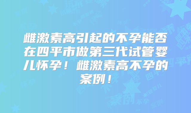 雌激素高引起的不孕能否在四平市做第三代试管婴儿怀孕！雌激素高不孕的案例！