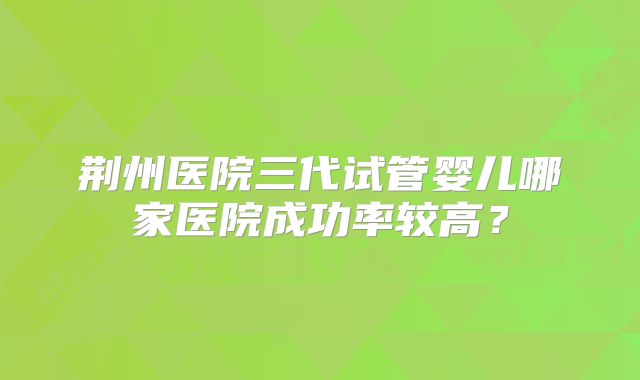 荆州医院三代试管婴儿哪家医院成功率较高?