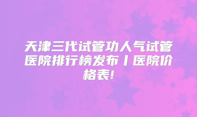 天津三代试管功人气试管医院排行榜发布丨医院价格表!