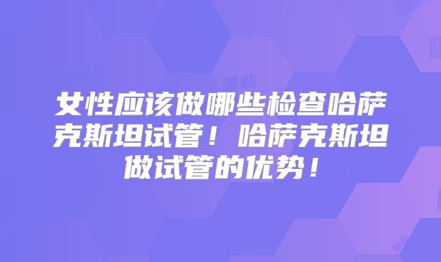 女性应该做哪些检查哈萨克斯坦试管！哈萨克斯坦做试管的优势！