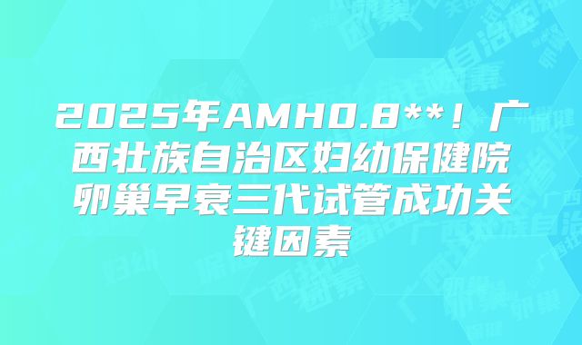 2025年AMH0.8**！广西壮族自治区妇幼保健院卵巢早衰三代试管成功关键因素