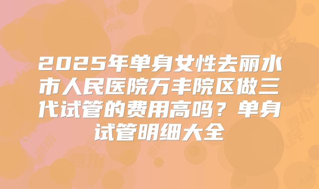 2025年单身女性去丽水市人民医院万丰院区做三代试管的费用高吗?单身试管明细大全