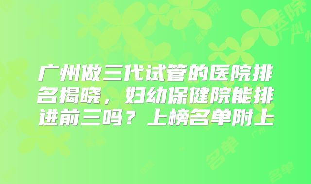 广州做三代试管的医院排名揭晓，妇幼保健院能排进前三吗？上榜名单附上