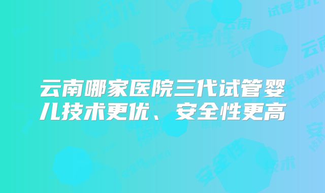 云南哪家医院三代试管婴儿技术更优、安全性更高
