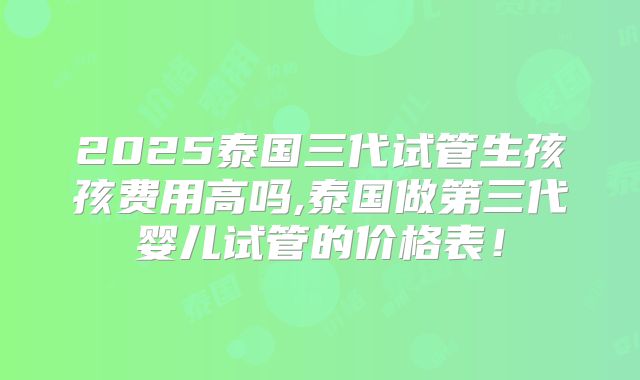 2025泰国三代试管生孩孩费用高吗,泰国做第三代婴儿试管的价格表!