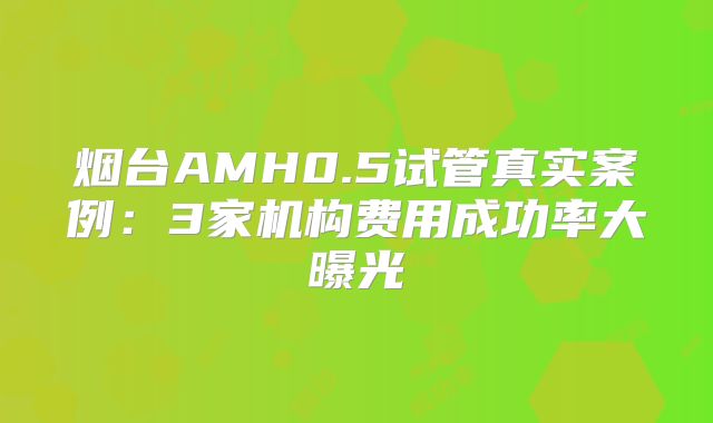 烟台AMH0.5试管真实案例：3家机构费用成功率大曝光