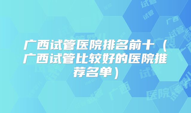广西试管医院排名前十（广西试管比较好的医院推荐名单）